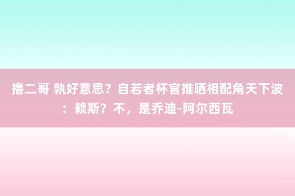 撸二哥 孰好意思？自若者杯官推晒相配角天下波：赖斯？不，是乔迪-阿尔西瓦