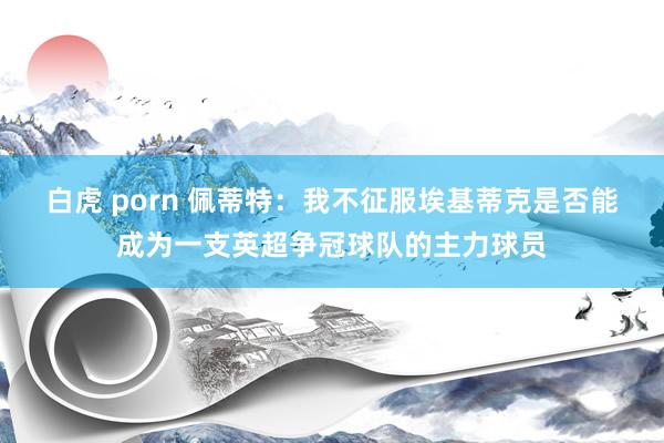 白虎 porn 佩蒂特：我不征服埃基蒂克是否能成为一支英超争冠球队的主力球员