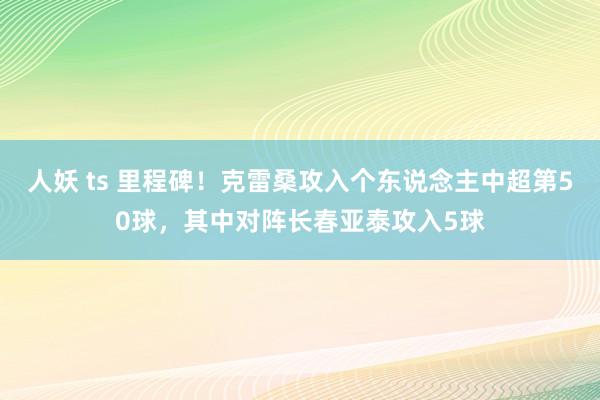 人妖 ts 里程碑！克雷桑攻入个东说念主中超第50球，其中对阵长春亚泰攻入5球