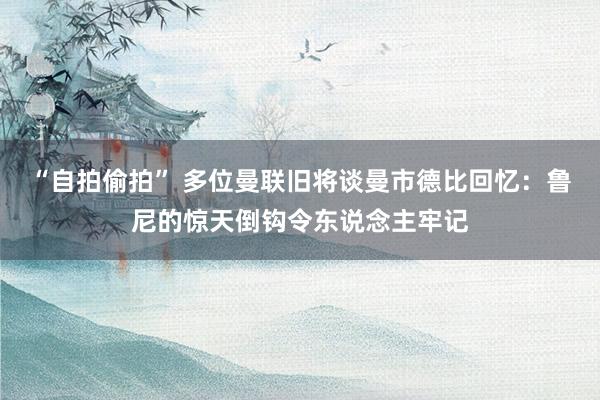 “自拍偷拍” 多位曼联旧将谈曼市德比回忆：鲁尼的惊天倒钩令东说念主牢记
