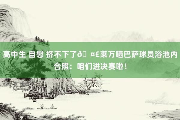 高中生 自慰 挤不下了🤣莱万晒巴萨球员浴池内合照：咱们进决赛啦！