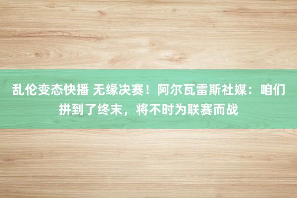 乱伦变态快播 无缘决赛！阿尔瓦雷斯社媒：咱们拼到了终末，将不时为联赛而战
