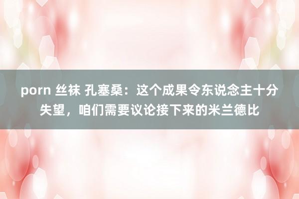 porn 丝袜 孔塞桑：这个成果令东说念主十分失望，咱们需要议论接下来的米兰德比
